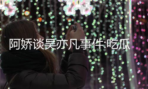 谈吴亦凡用左以防吃阿娇瓜吃得好累 事件手玩手滑