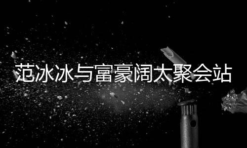冰与聚会一改爷站角的风往日范冰富豪范范落 阔太